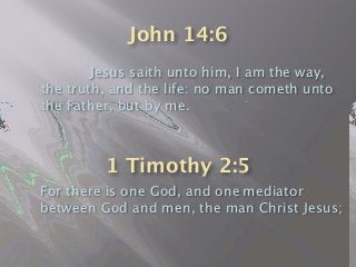 John 14:6

 
 Jesus saith unto him, I am the way,
the truth, and the life: no man cometh unto
the Father, but by me.
For there is one God, and one mediator
between God and men, the man Christ Jesus;
1 Timothy 2:5
 