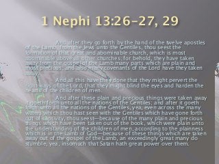 1 Nephi 13:26-27, 29

 
 And after they go forth by the hand of the twelve apostles
of the Lamb, from the Jews unto the Gentiles, thou seest the
formation of that great and abominable church, which is most
abominable above all other churches; for behold, they have taken
away from the gospel of the Lamb many parts which are plain and
most precious; and also many covenants of the Lord have they taken
away.

 
 And all this have they done that they might pervert the
right ways of the Lord, that they might blind the eyes and harden the
hearts of the children of men.

 
 And after these plain and precious things were taken away
it goeth forth unto all the nations of the Gentiles; and after it goeth
forth unto all the nations of the Gentiles, yea, even across the many
waters which thou hast seen with the Gentiles which have gone forth
out of captivity, thou seest—because of the many plain and precious
things which have been taken out of the book, which were plain unto
the understanding of the children of men, according to the plainness
which is in the Lamb of God—because of these things which are taken
away out of the gospel of the Lamb, an exceedingly great many do
stumble, yea, insomuch that Satan hath great power over them.
 