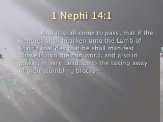 1 Nephi 14:1

 
 And it shall come to pass, that if the
Gentiles shall hearken unto the Lamb of
God in that day that he shall manifest
himself unto them in word, and also in
power, in very deed, unto the taking away
of their stumbling blocks—
 