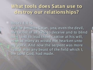 What tools does Satan use to
destroy our relationships?
 Moses 4:4-5

 And he became Satan, yea, even the devil,
the father of all lies, to deceive and to blind
men, and to lead them captive at his will,
even as many as would not hearken unto
my voice. And now the serpent was more
subtle than any beast of the ﬁeld which I,
the Lord God, had made.
 