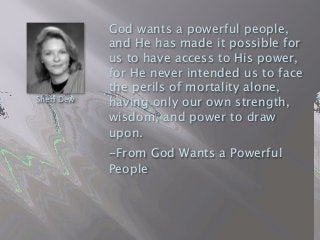 God wants a powerful people,
and He has made it possible for
us to have access to His power,
for He never intended us to face
the perils of mortality alone,
having only our own strength,
wisdom, and power to draw
upon.    
 

 -From God Wants a Powerful
People
Sheri Dew
 