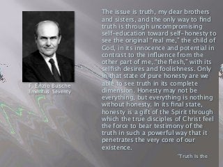 The issue is truth, my dear brothers
and sisters, and the only way to ﬁnd
truth is through uncompromising
self-education toward self-honesty to
see the original “real me,” the child of
God, in its innocence and potential in
contrast to the inﬂuence from the
other part of me, “the ﬂesh,” with its
selﬁsh desires and foolishness. Only
in that state of pure honesty are we
able to see truth in its complete
dimension. Honesty may not be
everything, but everything is nothing
without honesty. In its ﬁnal state,
honesty is a gift of the Spirit through
which the true disciples of Christ feel
the force to bear testimony of the
truth in such a powerful way that it
penetrates the very core of our
existence.

 
 
 
 ”Truth Is the
F. Enzio Busche
Emeritus Seventy
 