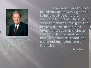 The solutions to life's
problems are always gospel
solutions. Not only are
answers found in Christ, but
so is the power, the gift, the
bestowal, the miracle of
giving and receiving those
answers. In this matter of
love, no doctrine could be
more encouraging to us
than that.

 
 
 “How Do I
Jeffrey R. Holland
Quorum of the Twelve Apostles
 