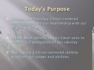 Today’s Purpose
 Discuss how having a Christ-centered
identity improves our relationship with our
Heavenly Father
 Review what speciﬁc tactics Satan uses to
destroy our perception of our identity
 How having a Christ-centered identity
increases our power and abilities
 
