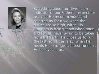 Everything about our lives is an
indicator of our Father’s respect for
us,  that He recommended and
selected us for now, when the
stakes are so high, when His
kingdom is being established once
and for all, never again to be taken
from the earth. He chose us to run
the last leg of the relay, when He
needs His strongest, ﬁttest runners.
He believes in us.
Sheri Dew
 