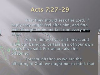 Acts 7:27-29

 
 That they should seek the Lord, if
haply they might feel after him, and ﬁnd
him, though he be not far from every one
of us:

 
 For in him we live, and move, and
have our being; as certain also of your own
poets have said, For we are also his
offspring.

 
 Forasmuch then as we are the
offspring of God, we ought not to think that
 