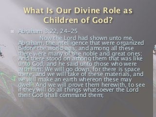 What Is Our Divine Role as
Children of God?
 Abraham 3:22, 24-25

 
 Now the Lord had shown unto me,
Abraham, the intelligence that were organized
before the world was; and among all these
there were many of the noble and great ones;
And there stood on among them that was like
unto God, and he said unto those who were
with him: We will go down, for there is space
there, and we will take of these materials, and
we will make an earth whereon these may
dwell; And we will prove them herewith, to see
if they will do all things whatsoever the Lord
their God shall command them;
 
