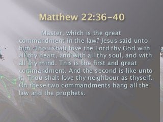 Matthew 22:36-40

 
 Master, which is the great
commandment in the law? Jesus said unto
him, Thou shalt love the Lord thy God with
all thy heart, and with all thy soul, and with
all thy mind. This is the ﬁrst and great
commandment. And the second is like unto
it, Thou shalt love thy neighbour as thyself.
On these two commandments hang all the
law and the prophets.
 