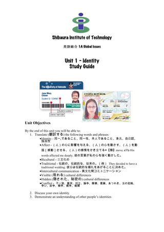 Shibaura Institute of Technology
                          英語総合 1A Global Issues



                           Unit 1 – Identity
                             Study Guide




Unit Objectives

By the end of this unit you will be able to:
   1. Translate (翻訳する) the following words and phrases:
           •Identity - 同一,であること、同一性、本人であること、身元、自己認、
          独自性
         •Affect - （人）の心に影響を与える、（人）の心を動かす、（人）を動
          揺［感動］させる、（人）の感情をかき立てる◆【類】move. (例) His
          words affected me deeply. 彼の言葉が私の心を強く動かした。
         •Bicultural - 二文化の
         •Traditional - 伝統の、伝統的な、従来の。（例） They decided to have a
          traditional wedding. 彼らは伝統的な婚礼をあげることに決めた。
         •Intercultural communication - 異文化間コミュニケーション
         •Visible (現れる) cultural differences
         •Hidden (隠された、秘密の) cultural differences
         •Conflict - 不一致、衝突、対立、論争、摩擦、葛藤、あつれき、法の抵触、
          争い、紛争、闘争、戦争、戦闘

  2. Discuss your own identity
  3. Demonstrate an understanding of other people’s identities
 