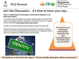 RCS Renewal

 Join the Discussion…it’s time to have your say…
  Topic 1. Exploring the Landscapes, livelihoods & lifestyles in the
  North East region.
   A number of key landscapes have been identified within the North East
  region. By identifying values, aspirations, & characteristics of our region,
  we have identified what people want to be resilient.

  To date, five key landscapes have emerged through this approach.
                                                                                 Do the land use
  These landscapes have particular characteristics, identities, functions,           landscape
  dynamics and community aspirations that will assist in targeting natural
  resource management (NRM) actions and directions.
                                                                                    descriptions
                                                                                   resonate with
                                                                                        your
                                                                                 understanding of
                                                                                  the North East
                                                                                  communities?


                                                                          www.yoursaynecma.com.au


The Resilience of the North East Region “ Diverse, healthy landscapes; vibrant communities ”
 