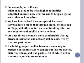 For example, surveillance…  What once used to be what higher authorities subjected on us, is now what we use to keep an eye on each other and ourselves. We have internalized the concepts of increased surveillance so much that through digital means such as blogs, and other online social networking sites, we now monitor and publish or own actions. As a result, we are much more comfortable sharing private information and actually define ourselves by what we post online. Each thing we post online becomes a new way to express our identities; for example our favorite quotes, pictures, videos, and wall posts… All of which define who we are, or who we want to be. 
