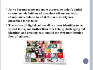 As we become more and more exposed to today’s digital culture, our definitions of ourselves will undoubtedly change and conform to what this new society has prescribed for us to be.  The nature of digital culture allows these identities to be spread faster, and further than ever before, challenging old identities and creating new ones in the ever-transforming flow of culture… 