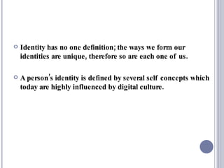Identity has no one definition; the ways we form our identities are unique, therefore so are each one of us.  A person’s identity is defined by several self concepts which today are highly influenced by digital culture.  