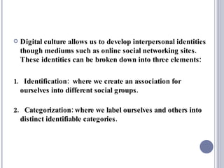 Digital culture allows us to develop interpersonal identities though mediums such as online social networking sites. These identities can be broken down into three elements: 1.  Identification:  where we create an association for ourselves into different social groups. 2.  Categorization: where we label ourselves and others into distinct identifiable categories. 
