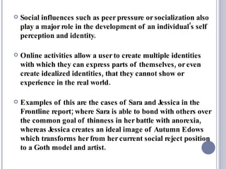 Social influences such as peer pressure or socialization also play a major role in the development of an individual’s self perception and identity.  Online activities allow a user to create multiple identities with which they can express parts of themselves, or even create idealized identities, that they cannot show or experience in the real world.  Examples of this are the cases of Sara and Jessica in the Frontline report; where Sara is able to bond with others over the common goal of thinness in her battle with anorexia, whereas Jessica creates an ideal image of Autumn Edows which transforms her from her current social reject position to a Goth model and artist.  
