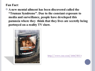 Fun Fact: A new mental ailment has been discovered called the  “Truman Syndrome” . Due to the constant exposure to media and surveillance, people have developed this paranoia where they  think that they lives are secretly being portrayed on a reality TV show.  http://www.cnn.com/2008/HEALTH/11/25/truman.syndrome/index.html   