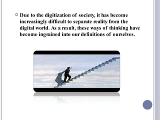 Due to the digitization of society, it has become increasingly difficult to separate reality from the digital world. As a result, these ways of thinking have become ingrained into our definitions of ourselves. 