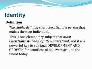Identity
Definition
The stable, defining characteristics of a person that
makes them an individual.
This is one elementary subject that most
Christians still don't fully understand, and it is a
powerful key to spiritual DEVELOPMENT AND
GROWTH for countless of believers around the
world today!
 