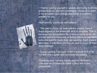 • Theme: Losing yourself in society and trying to fit into
groups that you are not comfortable. However it order
to be accepted you change and adapt to a identity
created for you
•Self-identity crisis/Low self-esteem
• The use of props, for example the masks have a
huge impact on the entire film and its storyline. This is
because this symbolises the pressure being given off
society and how everyone is hiding their true identities
behind a specific mask they are wearing. Each masks
also have a individual emotion as well to show off their
inner feelings
• School setting:Teenager under pressure to fit in to
not feel unaccepted and victimised by society
•Tracking shot: camera mostly kept on the main
character as it follows to make it clear she is the
protagonist