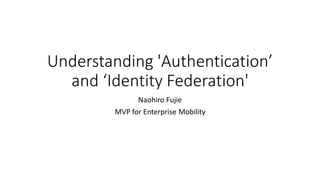Understanding 'Authentication’
and ‘Identity Federation'
Naohiro Fujie
MVP for Enterprise Mobility
 