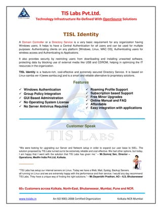 TIS Labs Pvt.Ltd.
Technology Infrastructure Re-Defined With OpenSource Solutions
www.tislabs.in An ISO 9001:2008 Certified Organization Kolkata-NCR-Mumbai
TISL Identity
A Domain Controller or a Directory Service is a very basic requirement for any organization having
Windows users. It helps to have a Central Authentication for all users and can be used for multiple
purposes: Authenticating clients on any platform [Windows, Linux, MAC OS], Authenticating users for
wireless access and Authenticating to Applications.
It also provides security by restricting users from downloading and installing unwanted software,
protecting data by blocking use of external media like USB and CDROM, helping in optimizing the IT
resources in the organization.
TISL Identity is a feature-rich, cost-effective and extremely secured Directory Service. It is based on
Linux-samba ver 4 [www.samba.org] and is a smart and reliable alternative to proprietary solutions.
Features
Windows Authentication
Group Policy Integration
GUI Based Administration
No Operating System License
No Server Antivirus Required
Roaming Profile Support
Subscription based Support
Free Minor Upgrades
Online Manual and FAQ
Affordable
Easy integration with applications
Customer Speak
“We were looking for upgrading our Server and Network setup in order to expand our user base to 500+. The
solution proposed by TIS Labs turned out to be extremely reliable and cost effective. We had other options, but today,
I am happy that I went with the solution that TIS Labs has given me.” – Mr.Somraj Sen, Director –
Operations, Medfin India Pvt.Ltd, Kolkata.
---------------
“TIS Labs has setup our internal servers on Linux. Today we have a Web, Mail, Syslog, Backup Servers
all running on Linux and we are extremely happy with the performance and their service. I would any day recommend
TIS Labs. They have a unique way of finding the right solutions.” – Mr.Dayanidhi Pradhan, AO – ILS, Bhubaneswar
60+ Customers across Kolkata, North-East, Bhubaneswar, Mumbai, Pune and NCR.
 