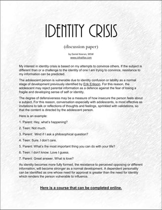Identity Crisis
(discussion paper)
by Daniel Keeran, MSW
www.ctihalifax.com
My interest in identity crisis is based on my attempts to convince others. If the subject is
different than or a challenge to the identity of one I am trying to convince, resistance to
my information can be predicted.
The adolescent person is vulnerable due to identity confusion or lability as a normal
stage of development previously identified by Erik Erikson. For this reason, the
adolescent may reject parental information as a defence against the fear of losing a
fragile and developing sense of self or identity.
The degree of defensiveness may be a measure of how insecure the person feels about
a subject. For this reason, conversation especially with adolescents, is most effective as
invitations to talk or reflections of thoughts and feelings, sprinkled with validations, so
that the content is directed by the adolescent person.
Here is an example:
1. Parent: Hey, what’s happening?
2. Teen: Not much.
3. Parent: Mind if I ask a philosophical question?
4. Teen: Sure. I don’t care.
5. Parent: What’s the most important thing you can do with your life?
6. Teen: I don’t know. Love I guess.
7. Parent: Great answer. What is love?
As identity becomes more fully formed, the resistance to perceived opposing or different
information, will become stronger as a normal development. A dependent personality
can be identified as one whose need for approval is greater than the need for identity
which renders the person vulnerable to influence.
Here is a course that can be completed online.
 