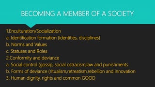 BECOMING A MEMBER OF A SOCIETY
1.Enculturation/Socialization
a. Identification formation (identities, disciplines)
b. Norms and Values
c. Statuses and Roles
2.Conformity and deviance
a. Social control (gossip, social ostracism,law and punishments
b. Forms of deviance (ritualism,retreatism,rebellion and innovation
3. Human dignity, rights and common GOOD
 