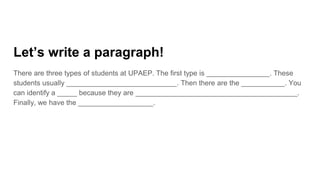 Let’s write a paragraph!
There are three types of students at UPAEP. The first type is ________________. These
students usually ____________________________. Then there are the ___________. You
can identify a _____ because they are _________________________________________.
Finally, we have the ___________________.
 