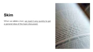Skim
When we skim a text, we read it very quickly to get
a general idea of the topic discussed.
 