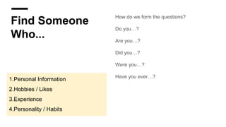 Find Someone
Who...
How do we form the questions?
Do you…?
Are you…?
Did you…?
Were you…?
Have you ever…?
1.Personal Information
2.Hobbies / Likes
3.Experience
4.Personality / Habits
 