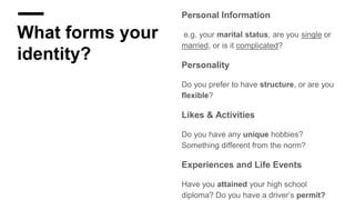 What forms your
identity?
Personal Information
e.g. your marital status, are you single or
married, or is it complicated?
Personality
Do you prefer to have structure, or are you
flexible?
Likes & Activities
Do you have any unique hobbies?
Something different from the norm?
Experiences and Life Events
Have you attained your high school
diploma? Do you have a driver’s permit?
 