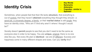 Identity Crisis
Sometimes, when people feel that their life lacks structure, that everything is
out of control, that they haven’t attained everything they thought they should - a
good job, a university degree, a family, or their marital status is still single, they
have an identity crisis. “Who am I? And why aren’t I where I thought I would
be?”
Society doesn’t permit people to see that you don’t need to be the same as
everyone else in order to be happy. You are unique, original, there is no one
else like you. Not every life plan is identical - we are all different. Success and
happiness come in many different shapes and sizes. Can you verify this?
- Key Words
- Synonyms
- Antonyms
- Cognates - similar in
Spanish!
 