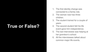 True or False?
1. The first identity change was
connected to a family role.
2. The woman now has three
children.
3. The student trained for a couple of
years.
4. The second student felt his life
event gave him independence.
5. The last interviewee was helping at
her grandson’s school.
6. All the interviewees talked about
common major life events.
 