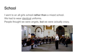 School
I went to an all girls school rather than a mixed school.
We had to wear identical uniforms.
People thought we were angels, but we were actually crazy.
 