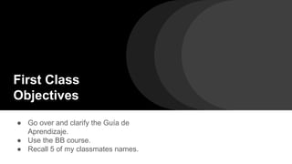 First Class
Objectives
● Go over and clarify the Guía de
Aprendizaje.
● Use the BB course.
● Recall 5 of my classmates names.
 