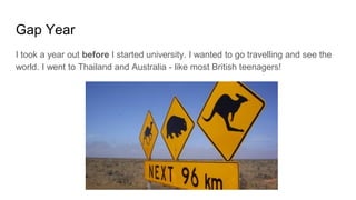 Gap Year
I took a year out before I started university. I wanted to go travelling and see the
world. I went to Thailand and Australia - like most British teenagers!
 