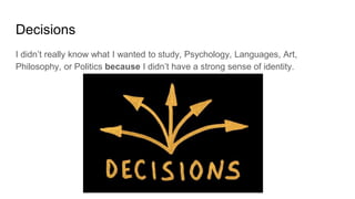 Decisions
I didn’t really know what I wanted to study, Psychology, Languages, Art,
Philosophy, or Politics because I didn’t have a strong sense of identity.
 