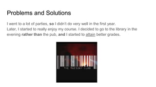 Problems and Solutions
I went to a lot of parties, so I didn’t do very well in the first year.
Later, I started to really enjoy my course. I decided to go to the library in the
evening rather than the pub, and I started to attain better grades.
 