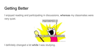 Getting Better
I enjoyed reading and participating in discussions, whereas my classmates were
very quiet.
I definitely changed a lot while I was studying.
 