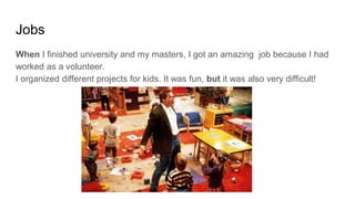 Jobs
When I finished university and my masters, I got an amazing job because I had
worked as a volunteer.
I organized different projects for kids. It was fun, but it was also very difficult!
 