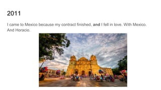 2011
I came to Mexico because my contract finished, and I fell in love. With Mexico.
And Horacio.
 
