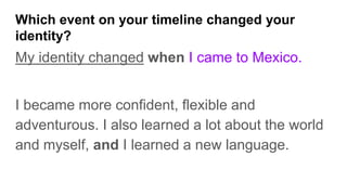 Which event on your timeline changed your
identity?
My identity changed when I came to Mexico.
I became more confident, flexible and
adventurous. I also learned a lot about the world
and myself, and I learned a new language.
 