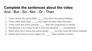 Complete the sentences about the video
And - But - So - Nor - Or - Than
1. Twins share the same DNA, ____ they have the same birthday.
2. Twins often look alike, ____ one might be taller than the other.
3. Twins have the same parents, ____ their life experience is similar.
4. Sometimes it isn’t easy to tell if they are identical ___ nonidentical.
5. Most twins don’t share the same tastes ____ do they have the same hobbies.
6. Some twins have a much higher IQ _____ their brother or sister.
 
