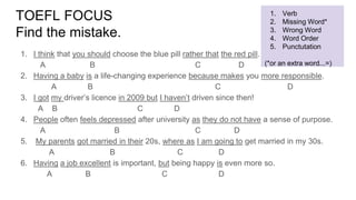TOEFL FOCUS
Find the mistake.
1. I think that you should choose the blue pill rather that the red pill.
A B C D
2. Having a baby is a life-changing experience because makes you more responsible.
A B C D
3. I got my driver’s licence in 2009 but I haven’t driven since then!
A B C D
4. People often feels depressed after university as they do not have a sense of purpose.
A B C D
5. My parents got married in their 20s, where as I am going to get married in my 30s.
A B C D
6. Having a job excellent is important, but being happy is even more so.
A B C D
1. Verb
2. Missing Word*
3. Wrong Word
4. Word Order
5. Punctutation
(*or an extra word...=)
 