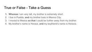 True or False - Take a Guess
1. Whereas I am very tall, my brother is extremely short.
2. I live in Puebla, and my brother lives in Mexico City.
3. I moved to Mexico so that I could be further away from my brother.
4. My brother’s name is Horace, and my boyfriend’s name is Horacio.
 