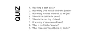 QUIZ
1. How long is each class?
2. How many units will we cover this partial?
3. How many minutes tolerance do we get?
4. When is the 1st Partial exam?
5. When is the last day of class?
6. How many absences can I have?
7. What is my teacher’s name?
8. What happens if I don’t bring my books?
 