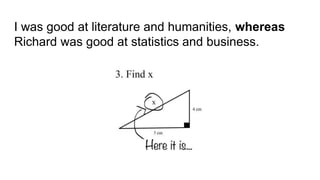 I was good at literature and humanities, whereas
Richard was good at statistics and business.
 
