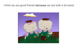 I think we are good friends because we are both a bit weird.
 
