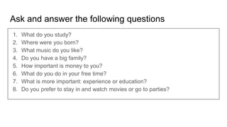 Ask and answer the following questions
1. What do you study?
2. Where were you born?
3. What music do you like?
4. Do you have a big family?
5. How important is money to you?
6. What do you do in your free time?
7. What is more important: experience or education?
8. Do you prefer to stay in and watch movies or go to parties?
 