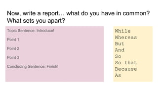 Now, write a report… what do you have in common?
What sets you apart?
Topic Sentence: Introduce!
Point 1
Point 2
Point 3
Concluding Sentence: Finish!
While
Whereas
But
And
So
So that
Because
As
I have a lot of things in common with my brother, but
we are different in some significant ways. (1) We are
similar physically because we are both tall and we
have similar facial features. (2) We have both lived in
different countries, so we are both bilingual. (3) There
are some important differences between me and
Richard too. While I work in education, Richard has
always been an entrepreneur at heart. At the end of
the day, we get along because of not despite of our
differences, and I wouldn’t change him for the world!
Topic Sentence: Introduce!
Point 1
Point 2
Point 3
Concluding Sentence: Finish!
 